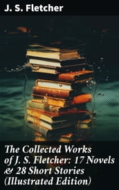 The Collected Works of J. S. Fletcher: 17 Novels & 28 Short Stories (Illustrated Edition)