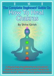 The Complete Beginners  Guide On How To Heal Chakras: A Step by Step Simplified Practical Guide for Definitive Source of Energy Center Wisdom for Holistic Health, Happiness, and Spiritual Evolution.