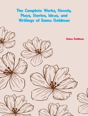 The Complete Works, Novels, Plays, Stories, Ideas, and Writings of Emma Goldman