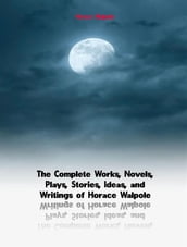 The Complete Works, Novels, Plays, Stories, Ideas, and Writings of Horace Walpole