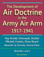 The Development of Air Doctrine in the Army Air Arm 1917-1941: Hap Arnold, Chennault, Douhet, Mitchell, Foulois, Drum Board, Alexander de Seversky, General Eaker, World War I and II