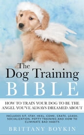The Dog Training Bible - How to Train Your Dog to be the Angel You ve Always Dreamed About: Includes Sit, Stay, Heel, Come, Crate, Leash, Socialization, Potty Training and How to Eliminate Bad Habits