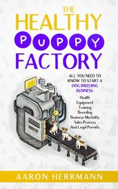 The Healthy Puppy Factory: All You Need To Know To Start A Dog Breeding Business: Health, Equipment, Training, Breeding, Business Mentality, Sales Process, And Legal Permits