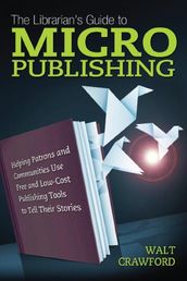 The Librarian s Guide to Micropublishing: Helping Patrons and Communities Use Free and Low-Cost Publishing Tools to Tell Their Stories