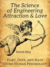 The Science of Engineering Attraction & Love: Flirt, Date, and Mate Using Human Psychology