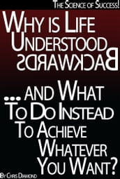 The Science of Success: Why Is Life Understood Backwards And What To Do Instead To Achieve Whatever You Want?