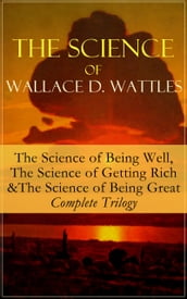 The Science of Wallace D. Wattles: The Science of Being Well, The Science of Getting Rich & The Science of Being Great - Complete Trilogy