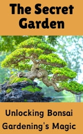 The Secret Garden : Unlocking Bonsai Gardening s Magic