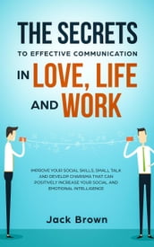 The Secrets to Effective Communication in Love, Life and work: Improve Your Social Skills, Small Talk and Develop Charisma That Can Positively Increase Your Social and Emotional Intelligence