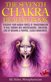 The Seventh Chakra Healing Book - Discover Your Hidden Forces of Transformation to Heal Chronic Mis-understanding, Confusion, Loss of Meaning & Purpose, Closed Mindedness