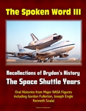 The Spoken Word III: Recollections of Dryden s History - The Space Shuttle Years - Oral Histories from Major NASA Figures including Gordon Fullerton, Joseph Engle, Kenneth Szalai