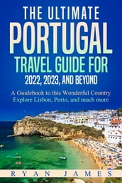 The Ultimate Portugal Travel Guide for 2022, 2023, and Beyond: A Guidebook to this Wonderful Country Explore Lisbon, Porto, and much more