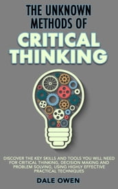 The Unknown Methods of Critical Thinking: Discover The Key Skills and Tools You Will Need for Critical Thinking, Decision Making and Problem Solving, Using Highly Effective Practical Techniques