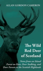 The Wild Red Deer of Scotland - Notes from an Island Forest on Deer, Deer Stalking, and Deer Forests in the Scottish Highlands