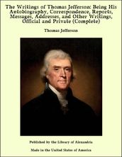 The Writings of Thomas Jefferson: Being His Autobiography, Correspondence, Reports, Messages, Addresses, and Other Writings, Official and Private (Complete)