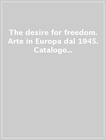 The desire for freedom. Arte in Europa dal 1945. Catalogo della mostra (Milano, 14 marzo-2 giugno 2013)