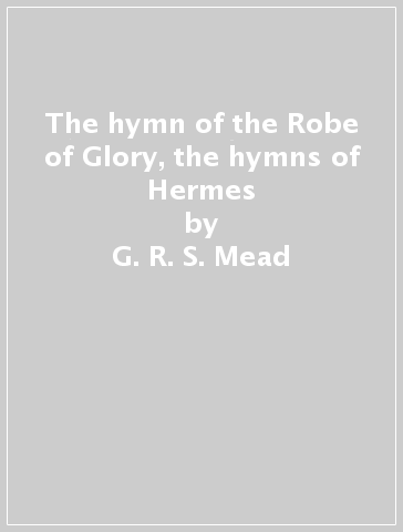 The hymn of the Robe of Glory, the hymns of Hermes - G. R. S. Mead