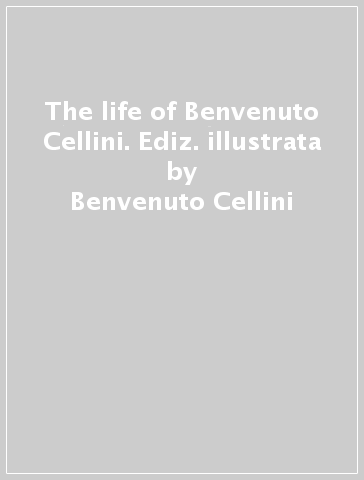 The life of Benvenuto Cellini. Ediz. illustrata - Benvenuto Cellini