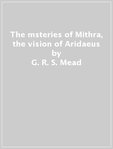 The msteries of Mithra, the vision of Aridaeus - G. R. S. Mead