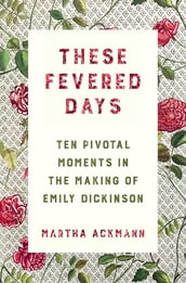 These Fevered Days: Ten Pivotal Moments in the Making of Emily Dickinson