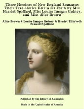 Three Heroines of New England Romance: Their True Stories Herein Set Forth by Mrs Harriet Spoffard, Miss Louise Imogen Guiney, and Miss Alice Brown