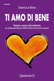 Ti amo di bene. Amore, sesso ed erotismo. La ricetta perfetta per NON mettere d accordo nessuno