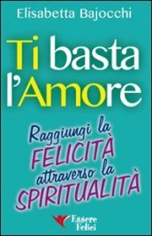 Ti basta l amore. Raggiungi la felicità attraverso la spiritualità