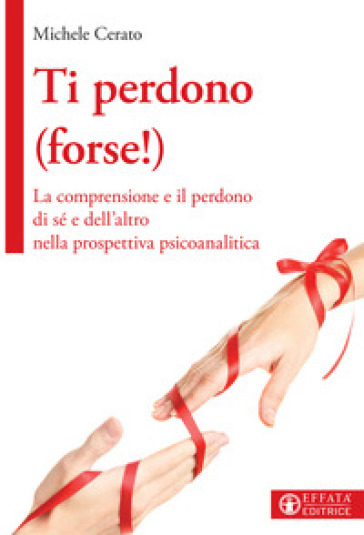 Ti perdono (forse!). La comprensione e il perdono di sé e dell'altro nella prospettiva psicoanalitica - Michele Cerato