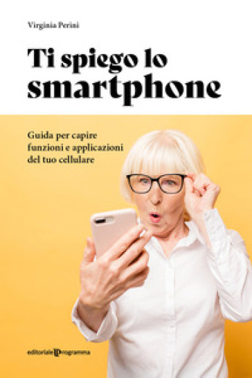 Ti spiego lo smartphone. Guida per capire funzioni e applicazioni del tuo cellulare