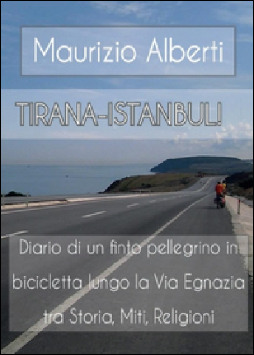 Tirana-Istanbul! Diario di un finto pellegrino in bicicletta lungo la via Egnazia tra miti, storia, religioni - Maurizio Alberti