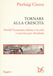 Tornare alla crescita. Perché l economia italiana è in crisi e cosa fare per rifondarla