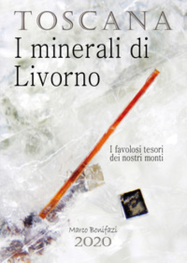 Toscana. I minerali di Livorno. I favolosi tesori dei nostri monti - Marco Bonifazi