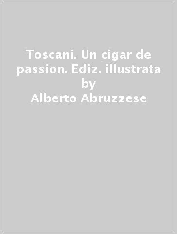 Toscani. Un cigar de passion. Ediz. illustrata - Alberto Abruzzese - Gian Luca Corradi - Carlo Cresti