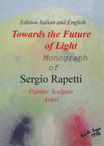 Towards the future of light. Monograph of Sergio Rapetti. Painter, sculptor, artist. Ediz. italiana e inglese - Sergio Rapetti