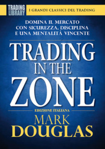 Trading in the zone. Domina il mercato con sicurezza, disciplina e una mentalità vincente - Mark Douglas