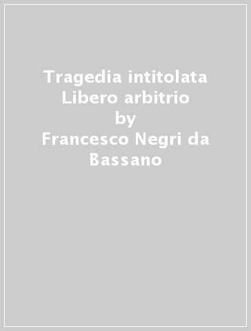 Tragedia intitolata Libero arbitrio - Francesco Negri da Bassano