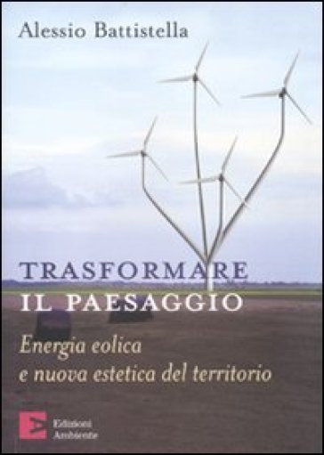 Trasformare il paesaggio. Energia eolica e nuova estetica del territorio - Alessio Battistella
