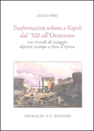 Trasformazioni urbane a Napoli dal '500 all'Ottocento tra ricordi di viaggio, dipinti, stampe e foto d'epoca. Ediz. limitata - Lucio Fino