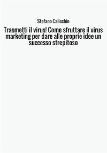 Trasmetti il virus! Come sfruttare il virus marketing per dare alle proprie idee un successo strepitoso - Stefano Calicchio