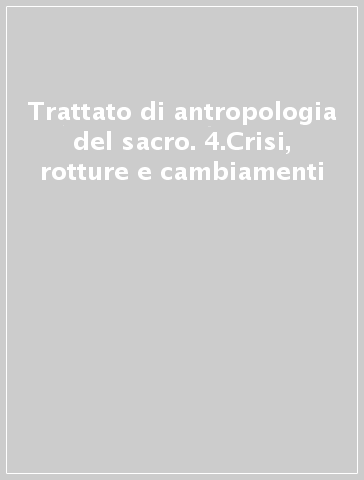 Trattato di antropologia del sacro. 4.Crisi, rotture e cambiamenti