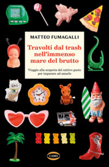 Travolti dal trash nell'immenso mare del brutto. Viaggio alla scoperta del cattivo gusto per imparare ad amarlo - Matteo Fumagalli