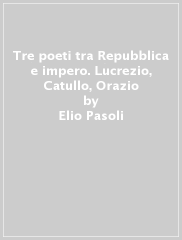 Tre poeti tra Repubblica e impero. Lucrezio, Catullo, Orazio - Elio Pasoli