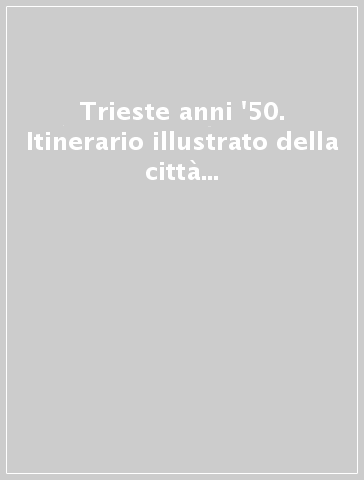 Trieste anni '50. Itinerario illustrato della città e dintorni nell'immediato dopoguerra