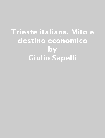 Trieste italiana. Mito e destino economico - Giulio Sapelli