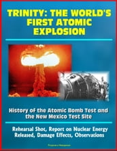 Trinity: The World s First Atomic Explosion - History of the Atomic Bomb Test and the New Mexico Test Site, Rehearsal Shot, Report on Nuclear Energy Released, Damage Effects, Observations