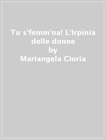 Tu s'femm'na! L'Irpinia delle donne - Mariangela Cioria - Maria Paglia