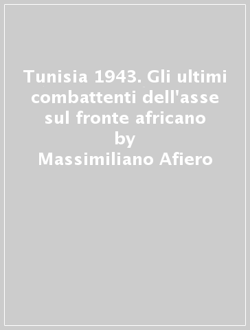 Tunisia 1943. Gli ultimi combattenti dell'asse sul fronte africano - Massimiliano Afiero