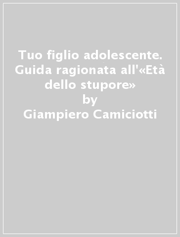 Tuo figlio adolescente. Guida ragionata all'«Età dello stupore» - Giampiero Camiciotti