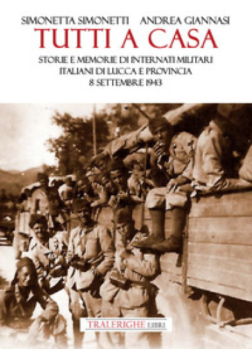 Tutti a casa. Storie e memorie di Internati Militari Italiani di Lucca e provincia. 8 settembre 1943 - Andrea Giannasi - Simonetta Simonetti