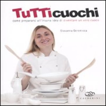 Tutti cuochi. Come prepararsi all'insana idea di diventare un vero cuoco - Giovanna Geremicca